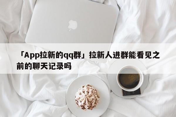 「App拉新的qq群」拉新人进群能看见之前的聊天记录吗